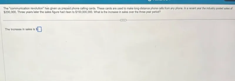 The "communication revolution" has given us prepaid phone calling cards. These cards are used to make long-distance phone calls from any phone. In a recent year the industry posted sales of 200,000. Three years later the sales figure had risen to 150,000,000. What is the increase in sales over the three-year period?

The increase in sales is s