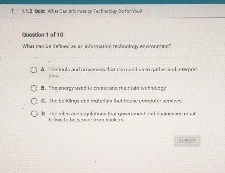 What can be defined as an information technology environment?
A. The tools and processes that surround us to gather and interpret data
B. The energy used to create and maintain technology
C. The buildings and materials that house computer services
D. The rules and regulations that government and businesses must follow to be secure from hackers