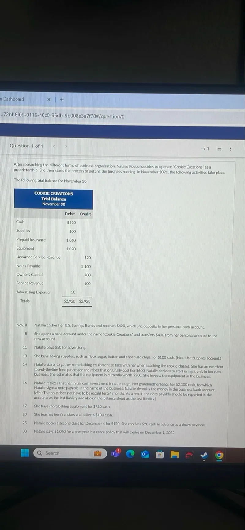 After researching the different forms of business organization, Natalie Koebel decides to operate "Cookie Creations" as a proprietorship. She then starts the process of getting the business running. In November 2021, the following activities take place.

The following trial balance for November 30.

COOKIE CREATIONS
Trial Balance November 30

 Debit  Credit 
---------------
 Cash  690   
 Supplies  100   
 Prepaid Insurance  1,060   
 Equipment  1,020   
 Unearned Service Revenue    20 
 Notes Payable    2,100 
 Owner's Capital    700 
 Service Revenue    100 
 Advertising Expense  50   
 Totals  2,920  2,920 

Nov. 8 Natalie cashes her U.S. Savings Bonds and receives 420, which she deposits in her personal bank account.
8 She opens a bank account under the name "Cookie Creations" and transfers 400 from her personal account to the new account.

11 Natalie pays 50 for advertising.
13 She buys baking supplies, such as flour, sugar, butter, and chocolate chips, for 100 cash. (Hint: Use Supplies account.)
14 Natalie starts to gather some baking equipment to take with her when teaching the cookie classes. She has an excellent top-of-the-line food processor and mixer that originally cost her 600. Natalie decides to start using it only in her new business. She estimates that the equipment is currently worth 300. She invests the equipment in the business.

16 Natalie realizes that her initial cash investment is not enough. Her grandmother lends her 2,100 cash, for which Natalie signs a note payable in the name of the business. Natalie deposits the money in the business bank account (Hint: The note does not have to be repaid for 24 months. As a result, the note payable should be reported in the accounts as the last liability and also on the balance sheet as the last liability.)

17 She buys more baking equipment for 720 cash.
20 She teaches her first class and collects 100 cash.
25 Natalie books a second class for December 4 for 120. She receives 20 cash in advance as a down payment.
30 Natalie pays 1,060 for a one-year insurance policy that will expire on December 1, 2022.