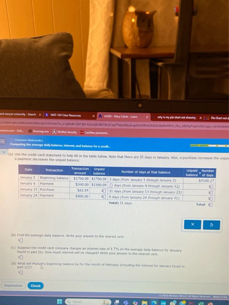 Computing the average daily balance, interest, and balance for a credit..
(a) Use the credit card statement to help fill in the table below. Note that there are 31 days in January. Also, a purchase increases the unpaid balance, a payment decreases the unpaid balance.

Date  Transaction  Transaction amount  Unpaid balance  Number of days at that balance  Unpaid × Number balance of days
January 1  Beginning balance  1700.09  1700.09  3 days (from January 1 through January 3)  balance er days
January 4  Payment  340.00  1360.09  days (from January 4 through January 12)  
January 13  Purchase  61.95  ]  11 days (from January 13 through January 23)  
January 24  Payment  800.00    8 days (from January 24 through January 31)  

Total: 31 days
Total: 

(b) Find the average daily balance. Write your answer to the nearest cent.

(c) Suppose the credit card company charges an interest rate of 1.7% on the average daily balance for January found in part (b). How much interest will be charged? Write your answer to the nearest cent.

(d) What will Manuel's beginning balance be for the month of February (including the interest for January found in part (c))?