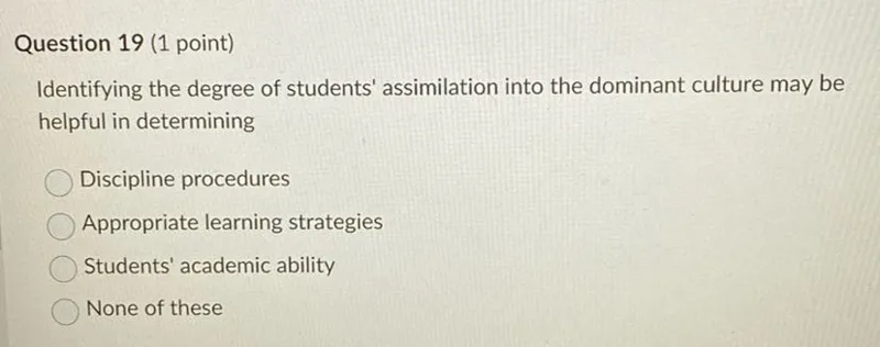 Question 19 (1 point)
Identifying the degree of students' assimilation into the dominant culture may be helpful in determining
Discipline procedures
Appropriate learning strategies
Students' academic ability
None of these