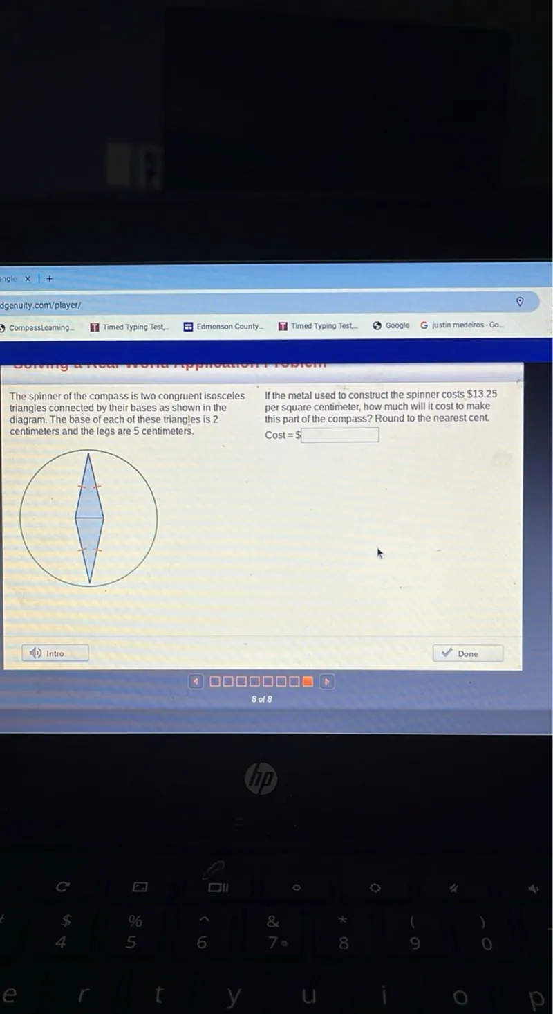 The spinner of the compass is two congruent isosceles triangles connected by their bases as shown in the diagram. The base of each of these triangles is 2 centimeters and the legs are 5 centimeters.

If the metal used to construct the spinner costs 13.25 per square centimeter, how much will it cost to make this part of the compass? Round to the nearest cent. Cost =