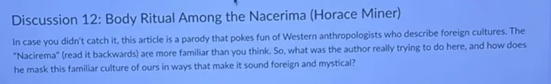 Discussion 12: Body Ritual Among the Nacerima (Horace Miner)
In case you didn't catch it, this article is a parody that pokes fun of Western anthropologists who describe foreign cultures. The "Nacirema" (read it backwards) are more familiar than you think. So, what was the author really trying to do here, and how does he mask this familiar culture of ours in ways that make it sound foreign and mystical?