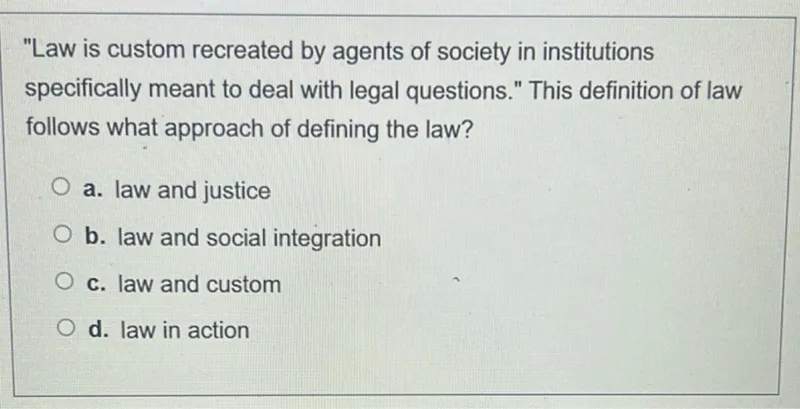 "Law is custom recreated by agents of society in institutions specifically meant to deal with legal questions." This definition of law follows what approach of defining the law?
a. law and justice
b. law and social integration
c. law and custom
d. law in action