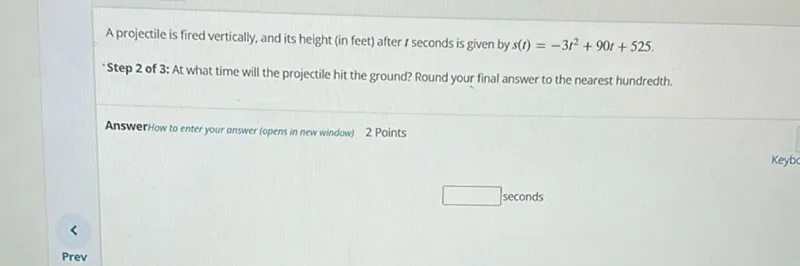 A projectile is fired vertically, and its height (in feet) after t seconds is given by s(t)=-3 t^2+90 t+525.
-Step 2 of 3: At what time will the projectile hit the ground? Round your final answer to the nearest hundredth.

Answer
 seconds