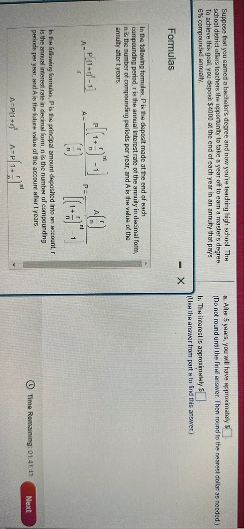 Suppose that you earned a bachelor's degree and now you're teaching high school. The school district offers teachers the opportunity to take a year off to earn a master's degree. To achieve this goal, you deposit 4000 at the end of each year in an annuity that pays 6% compounded annually.

Formulas

In the following formulas, P is the deposit made at the end of each compounding period, r is the annual interest rate of the annuity in decimal form, n is the number of compounding periods per year, and A is the value of the annuity after t years.

A = (P[(1+r)^t - 1])/r
A = (P[(1 + (r/n))^(nt) - 1])/(r/n)
P = (A(r/n))/[(1 + (r/n))^(nt) - 1]

In the following formulas, P is the principal amount deposited into an account, r is the annual interest rate in decimal form, n is the number of compounding periods per year, and A is the future value of the account after t years.

A = P(1+r)^t
A = P(1 + (r/n))^(nt)

a. After 5 years, you will have approximately  .
(Do not round until the final answer. Then round to the nearest dollar as needed.)
b. The interest is approximately  .
(Use the answer from part a to find this answer.)