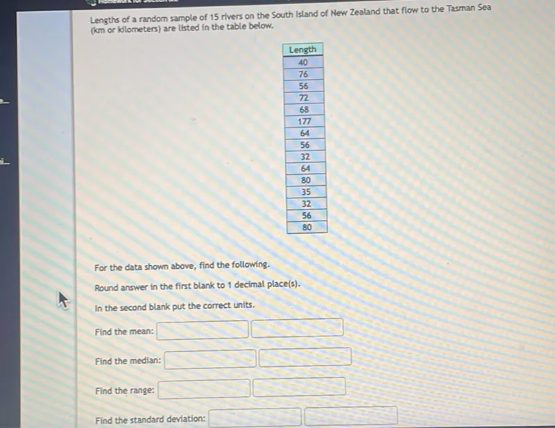 Lengths of a random sample of 15 rivers on the South Island of New Zealand that flow to the Tasman Sea (km or kilometers) are listed in the table below.
Length 
40 
76 
56 
72 
68 
177 
64 
56 
32 
64 
80 
35 
32 
56 
80 

For the data shown above, find the following.
Round answer in the first blank to 1 decimal place(s).
In the second blank put the correct units.
Find the mean: 
 

Find the median: 
 

Find the range: 
 

Find the standard deviation: 
 