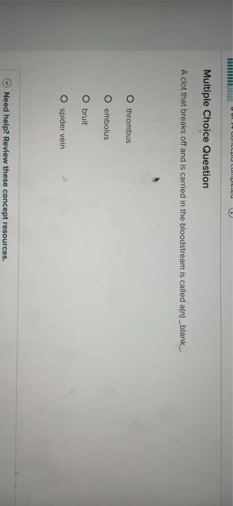 Multiple Choice Question
A clot that breaks off and is carried in the bloodstream is called a(n) blank.
thrombus
embolus
bruit
spider vein
Need help? Review these concept resources.