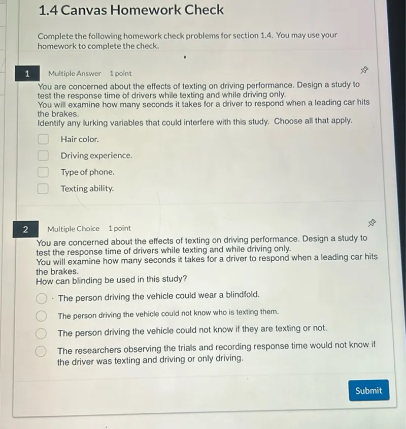 1.4 Canvas Homework Check

Complete the following homework check problems for section 1.4. You may use your homework to complete the check.

1
Multiple Answer
1 point

You are concerned about the effects of texting on driving performance. Design a study to test the response time of drivers while texting and while driving only.
You will examine how many seconds it takes for a driver to respond when a leading car hits the brakes.
Identify any lurking variables that could interfere with this study. Choose all that apply.
Hair color.
Driving experience.
Type of phone.
Texting ability.

2
Multiple Choice
1 point

You are concerned about the effects of texting on driving performance. Design a study to test the response time of drivers while texting and while driving only.
You will examine how many seconds it takes for a driver to respond when a leading car hits the brakes.
How can blinding be used in this study?
- The person driving the vehicle could wear a blindfold.
The person driving the vehicle could not know who is texting them.
The person driving the vehicle could not know if they are texting or not.
The researchers observing the trials and recording response time would not know if the driver was texting and driving or only driving.
Submit