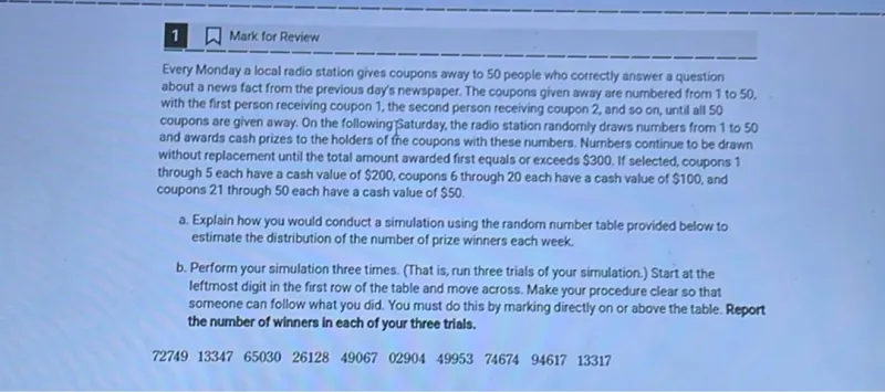 a. Explain how you would conduct a simulation using the random number table provided below to estimate the distribution of the number of prize winners each week.  
b. Perform your simulation three times. (That is, run three trials of your simulation.) Start at the leftmost digit in the first row of the table and move across. Make your procedure clear so that someone can follow what you did. You must do this by marking directly on or above the table. Report the number of winners in each of your three trials.