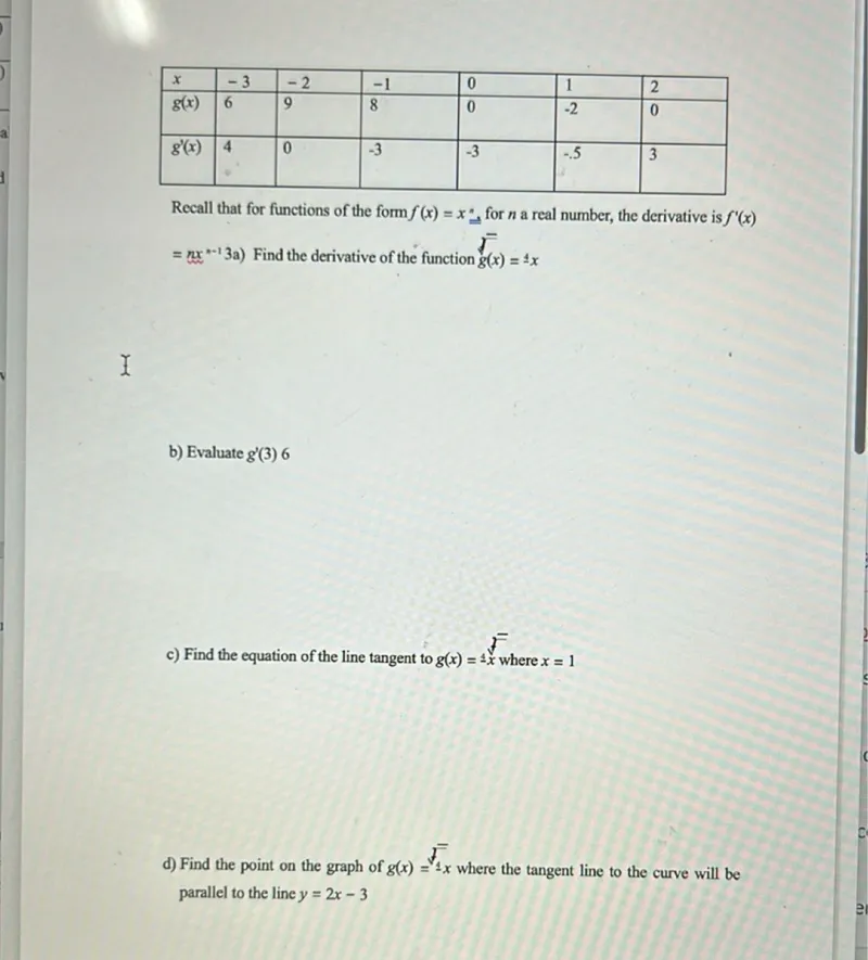 a) Find the derivative of the function g̅(x)=4x
b) Evaluate g′(3)
c) Find the equation of the line tangent to g(x)=4x where x=1
d) Find the point on the graph of g(x)=√(-4)x where the tangent line to the curve will be parallel to the line y=2x-3