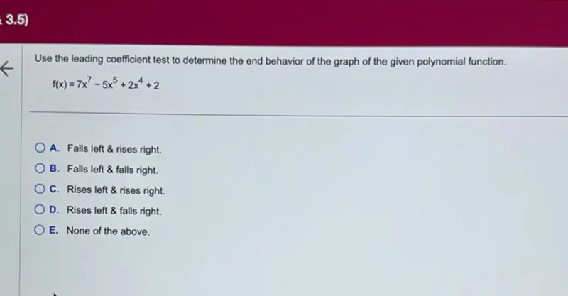 Use the leading coefficient test to determine the end behavior of the graph of the given polynomial function.
f(x)=7x^7-5x^5+2x^4+2
A. Falls left  rises right.
B. Falls left  falls right.
C. Rises left  rises right.
D. Rises left  falls right.
E. None of the above.