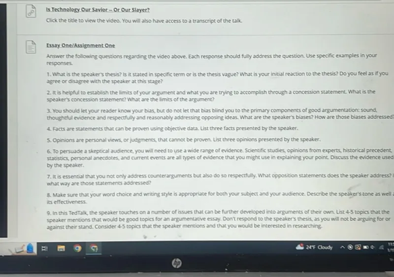 Is Technology Our Savior - Or Our Slayer?
Click the title to view the video. You will also have access to a transcript of the talk.

Essay One/Assignment One
Answer the following questions regarding the video above. Each response should fully address the question. Use specific examples in your responses.
1. What is the speaker's thesis? is it stated in specific term or is the thesis vague? What is your initial reaction to the thesis? Do you feel as if you agree or disagree with the speaker at this stage?
2. It is helpful to establish the limits of your argument and what you are trying to accomplish through a concession statement. What is the speaker's concession statement? What are the limits of the argument?
3. You should let your reader know your bias, but do not let that bias blind you to the primary components of good argumentation: sound. thoughtful evidence and respectfully and reasonably addressing opposing ideas. What are the speaker's biases? How are those biases addressed:
4. facts are statements that can be proven using objective data. List three facts presented by the speaker.
5. Opinions are personal views, or judgments, that cannot be proven. List three opinions presented by the speaker.
6. To persuade a skeptical audience, you will need to use a wide range of evidence. Scientific studies, opinions from experts, historical precedent, statistics, personal anecdotes, and current events are all types of evidence that you might use in explaining your point. Discuss the evidence used by the speaker.
7. It is essential that you not only address counterarguments but also do so respectfully. What opposition statements does the speaker address? what way are those statements addressed?
8. Make sure that your word choice and writing style is appropriate for both your subject and your audience. Describe the speaker's tone as well as its effectiveness.
9. In this TedTalk, the speaker touches on a number of issues that can be further developed into arguments of their own. List 4-5 topics that the speaker mentions that would be good topics for an argumentative essay. Don't respond to the speaker's thesis, as you will not be arguing for or against their stand. Consider 4-5 topics that the speaker mentions and that you would be interested in researching.