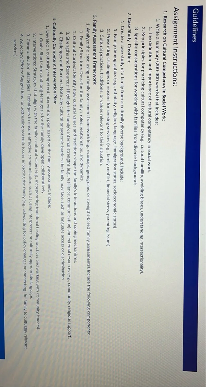 Guidelines

Assignment Instructions:
1. Research on Cultural Competency in Social Work:
   1. Write a summary (200-300 words) that includes:
      1. The definition and importance of cultural competency in social work.
      2. Key principles for practicing cultural competency (e.g., cultural humility, avoiding biases, understanding intersectionality).
      3. Specific considerations for working with families from diverse backgrounds.
2. Case Study Creation:
   1. Create a case study of a family from a culturally diverse background. Include:
      1. Family demographics (e.g., ethnicity, religion, language, immigration status, socioeconomic status).
      2. Presenting challenges or reasons for seeking services (e.g., family conflict, financial stress, parenting issues).
      3. Cultural practices, traditions, or values relevant to their situation.
3. Family Assessment Framework:
   1. Analyze the case using a family assessment framework (e.g., ecomaps, genograms, or strengths-based family assessments). Include the following components:
      1. Family Structure: Describe the family's roles, relationships, and dynamics.
      2. Cultural Context: Identify how cultural values and traditions shape the family's interactions and coping mechanisms.
      3. Strengths and Resources: Highlight the family's internal strengths (e.g., resilience, communication) and external resources (e.g., community, religious support).
      4. Challenges and Barriers: Note any cultural or systemic barriers the family may face, such as language access or discrimination.
4. Culturally Competent Intervention Plan:
   1. Develop a culturally competent intervention plan based on the family assessment. Include:
      1. Goals: Short-term and long-term goals for the family, developed collaboratively.
      2. Interventions: Strategies that align with the family's cultural values (e.g., incorporating traditional healing practices and working with community leaders).
      3. Communication Strategies: Techniques to ensure effective communication, such as using interpreters or culturally appropriate language.
      4. Advocacy Efforts: Suggestions for addressing systemic issues impacting the family (e.g., advocating for policy changes or connecting the family to culturally relevant services).