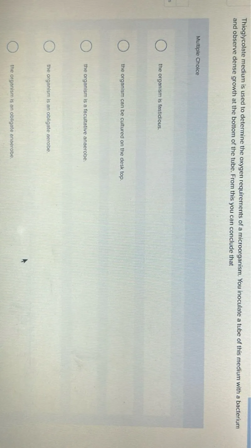 Thioglycolate medium is used to determine the oxygen requirements of a microorganism. You inoculate a tube of this medium with a bacterium and observe dense growth at the bottom of the tube. From this you can conclude that

Multiple Choice
- the organism is fastidious.
- the organism can be cultured on the desk top.
- the organism is a facultative anaerobe.
- the organism is an obligate aerobe.
- the organism is an obligate anaerobe.
