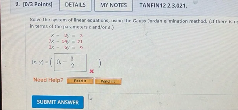 Solve the system of linear equations, using the Gauss-Jordan elimination method. (If there is n in terms of the parameters t and/or s.)
x-2 y=3
7 x-14 y=21
3 x-6 y=9
(x, y)=(0,-3/2)