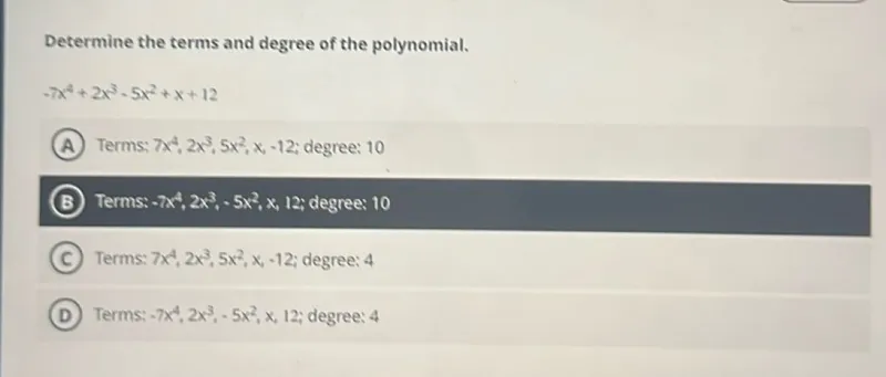 Determine the terms and degree of the polynomial.

-7x⁴ + 2x³ - 5x² + x + 12

(A) Terms: 7x⁴, 2x³, 5x², x, -12; degree: 10  
(B) Terms: -7x⁴, 2x³, -5x², x, 12; degree: 10  
(C) Terms: 7x⁴, 2x³, 5x², x, -12; degree: 4  
(D) Terms: -7x⁴, 2x³, -5x², x, 12; degree: 4  