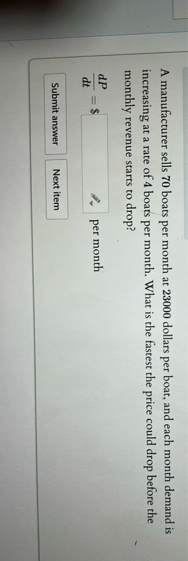 A manufacturer sells 70 boats per month at 23000 dollars per boat, and each month demand is increasing at a rate of 4 boats per month. What is the fastest the price could drop before the monthly revenue starts to drop?

dP/dt=

 per month