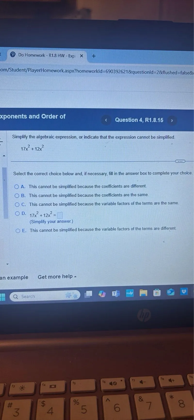 Do Homework - R1.8 HW - Exponents and Order of
Question 4, R1.8.15

Simplify the algebraic expression, or indicate that the expression cannot be simplified.

17 x^2 + 12 x^2

Select the correct choice below and, if necessary, fill in the answer box to complete your choice.
A. This cannot be simplified because the coefficients are different.
B. This cannot be simplified because the coefficients are the same.
C. This cannot be simplified because the variable factors of the terms are the same.
D. 17 x^2 + 12 x^2 = □
(Simplify your answer.)
E. This cannot be simplified because the variable factors of the terms are different.