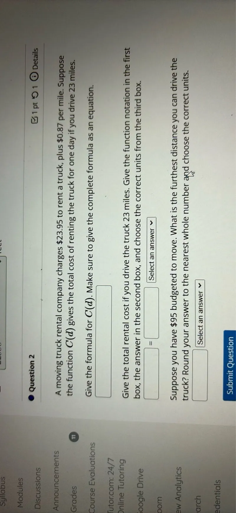 A moving truck rental company charges 23.95 to rent a truck, plus 0.87 per mile. Suppose the function C(d) gives the total cost of renting the truck for one day if you drive 23 miles.

Give the formula for C(d). Make sure to give the complete formula as an equation.
Give the total rental cost if you drive the truck 23 miles. Give the function notation in the first box, the answer in the second box, and choose the correct units from the third box.
Suppose you have 95 budgeted to move. What is the furthest distance you can drive the truck? Round your answer to the nearest whole number and choose the correct units.