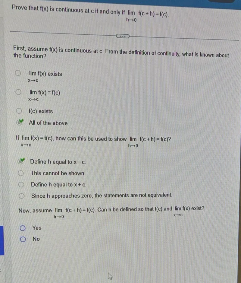 Prove that f(x) is continuous at c if and only if the limit as h approaches 0 of f(c+h)=f(c).

First, assume f(x) is continuous at c. From the definition of continuity, what is known about the function?
- The limit as x approaches c of f(x) exists
- The limit as x approaches c of f(x)=f(c)
- f(c) exists
- All of the above.
If the limit as x approaches c of f(x)=f(c), how can this be used to show the limit as h approaches 0 of f(c+h)=f(c)?
- Define h equal to x-c.
- This cannot be shown.
- Define h equal to x+c.
- Since h approaches zero, the statements are not equivalent.
Now, assume the limit as h approaches 0 of f(c+h)=f(c). Can h be defined so that f(c) and the limit as x approaches c of f(x) exist?
- Yes
- No