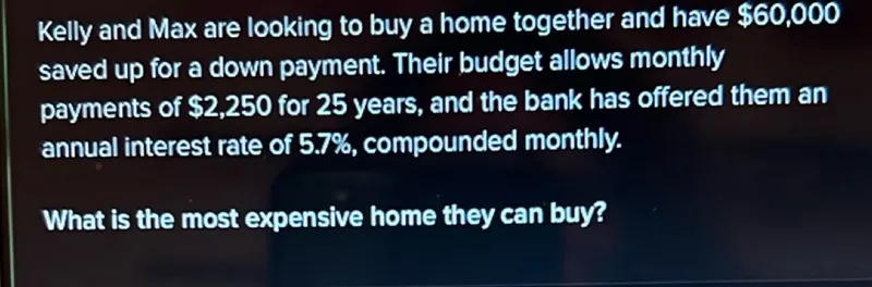 Kelly and Max are looking to buy a home together and have 60,000 saved up for a down payment. Their budget allows monthly payments of 2,250 for 25 years, and the bank has offered them an annual interest rate of 5.7%, compounded monthly.

What is the most expensive home they can buy?