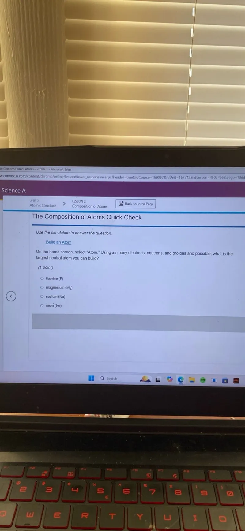 Use the simulation to answer the question.
Build an Atom
On the home screen, select "Atom." Using as many electrons, neutrons, and protons and possible, what is the largest neutral atom you can build?
(1 point)
fluorine (F)
magnesium ( Mg )
sodium ( Na )
neon ( Ne )