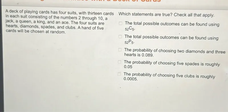 A deck of playing cards has four suits, with thirteen cards in each suit consisting of the numbers 2 through 10, a jack, a queen, a king, and an ace. The four suits are hearts, diamonds, spades, and clubs. A hand of five cards will be chosen at random.

Which statements are true? Check all that apply.
The total possible outcomes can be found using 52 C 5.
The total possible outcomes can be found using 52 P 5.
The probability of choosing two diamonds and three hearts is 0.089.
The probability of choosing five spades is roughly 0.05
The probability of choosing five clubs is roughly 0.0005.