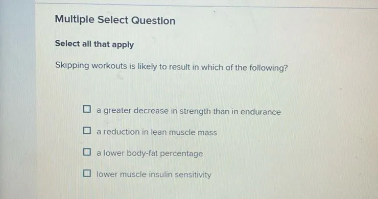 Multiple Select Question
Select all that apply
Skipping workouts is likely to result in which of the following?
a greater decrease in strength than in endurance
a reduction in lean muscle mass
a lower body-fat percentage
lower muscle insulin sensitivity