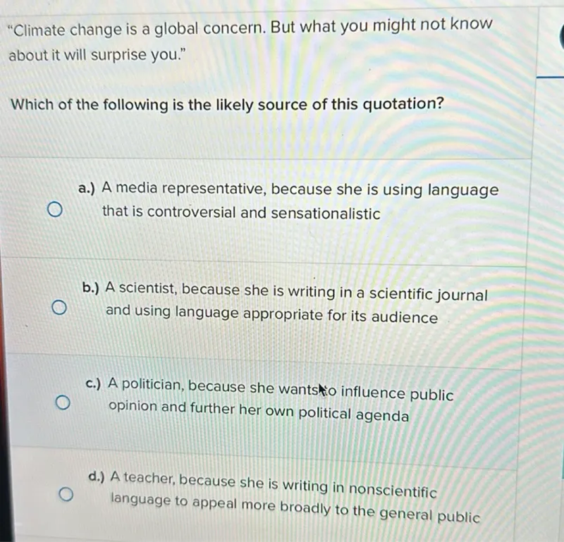 "Climate change is a global concern. But what you might not know about it will surprise you."

Which of the following is the likely source of this quotation?
a.) A media representative, because she is using language
that is controversial and sensationalistic
b.) A scientist, because she is writing in a scientific journal
and using language appropriate for its audience
c.) A politician, because she wantstio influence public opinion and further her own political agenda
d.) A teacher, because she is writing in nonscientific language to appeal more broadly to the general public