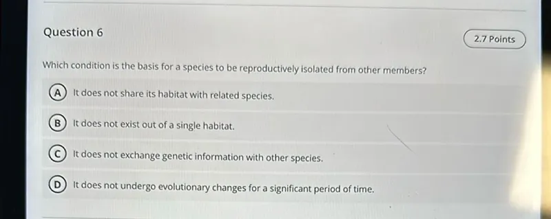 Question 6
2.7 Points

Which condition is the basis for a species to be reproductively isolated from other members?
(A) It does not share its habitat with related species.
(B) It does not exist out of a single habitat.
C) It does not exchange genetic information with other species.
(D) It does not undergo evolutionary changes for a significant period of time.