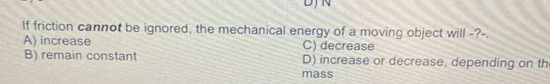 If friction cannot be ignored, the mechanical energy of a moving object will -?-
A) increase
B) remain constant
C) decrease
D) increase or decrease, depending on th mass