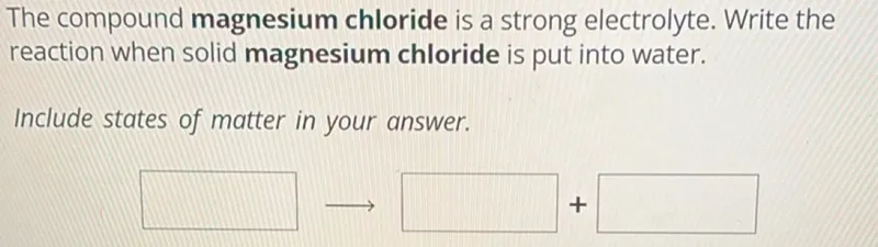 The compound magnesium chloride is a strong electrolyte. Write the reaction when solid magnesium chloride is put into water.

Include states of matter in your answer.
MgCl2(s) → Mg^2+(aq) + 2Cl^-(aq)