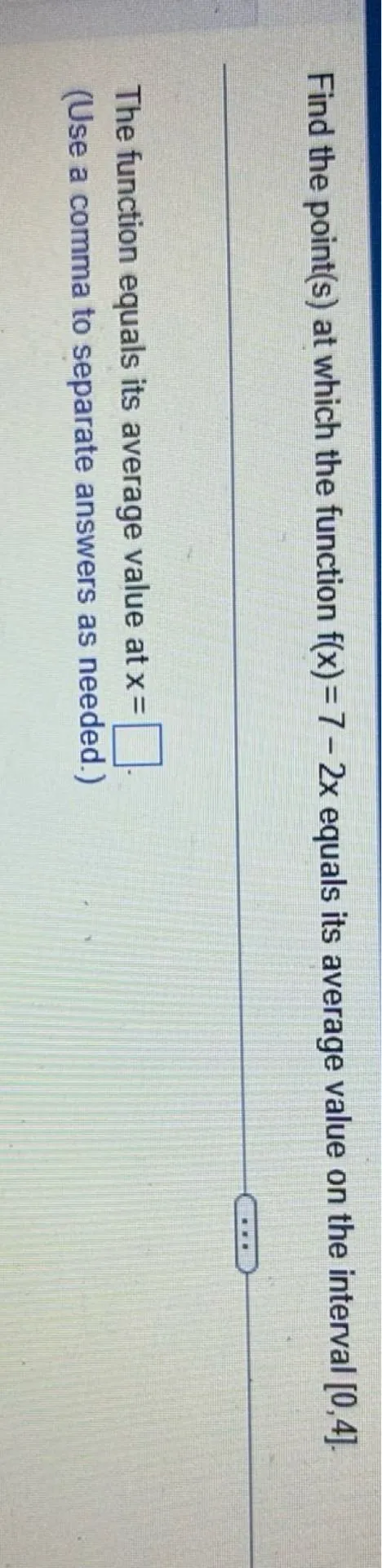 Find the point(s) at which the function (f(x)=7-2 x) equals its average value on the interval ([0,4]).

The function equals its average value at (x=) (square)
(Use a comma to separate answers as needed.)