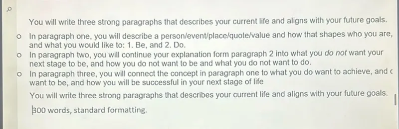 You will write three strong paragraphs that describes your current life and aligns with your future goals.
- In paragraph one, you will describe a person/event/place/quote/value and how that shapes who you are, and what you would like to: 1. Be, and 2. Do.
- In paragraph two, you will continue your explanation form paragraph 2 into what you do not want your next stage to be, and how you do not want to be and what you do not want to do.
- In paragraph three, you will connect the concept in paragraph one to what you do want to achieve, and c want to be, and how you will be successful in your next stage of life