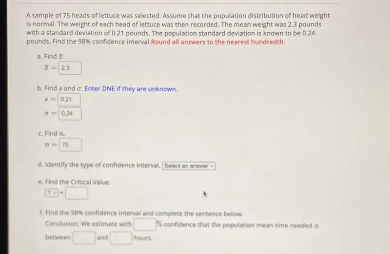 A sample of 75 heads of lettuce was selected. Assume that the population distribution of head weight is normal. The weight of each head of lettuce was then recorded. The mean weight was 2.3 pounds with a standard deviation of 0.21 pounds. The population standard deviation is known to be 0.24 pounds. Find the 98% confidence interval. Round all answers to the nearest hundredth.

a. Find x̄.
x̄=2.3

b. Find s and σ. Enter DNE if they are unknown.
s=0.21
σ=0.24

c. Find n.
n=75

d. Identify the type of confidence interval. Select an answer -

e. Find the Critical Value.
? =

f. Find the 98% confidence interval and complete the sentence below.

Conclusion: We estimate with % confidence that the population mean time needed is between and hours.