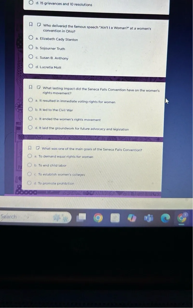 Who delivered the famous speech "Ain't I a Woman?" at a women's convention in Ohio?
a. Elizabeth Cady Stanton
b. Sojourner Truth
c. Susan B. Anthony
d. Lucretia Mott

What lasting impact did the Seneca Falls Convention have on the women's rights movement?
a. It resulted in immediate voting rights for women
b. It led to the Civil War
c. It ended the women's rights movement
d. It laid the groundwork for future advocacy and legislation

What was one of the main goals of the Seneca Falls Convention?
a. To demand equal rights for women
b. To end child labor
c. To establish women's colleges
d. To promote prohibition