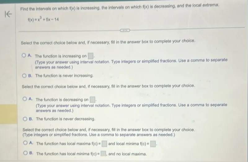 Find the intervals on which f(x) is increasing, the intervals on which f(x) is decreasing, and the local extrema,
f(x)=x^3+5x-14

Select the correct choice below and, if necessary, fill in the answer box to complete your choice.
A. The function is increasing on .
(Type your answer using interval notation. Type integers or simplified fractions. Use a comma to separate answers as needed.)
B. The function is never increasing.

Select the correct choice below and, if necessary, fill in the answer box to complete your choice.
A. The function is decreasing on .
(Type your answer using interval notation. Type integers or simplified fractions. Use a comma to separate answers as needed.)
B. The function is never decreasing.

Select the correct choice below and, if necessary, fill in the answer box to complete your choice. (Type integers or simplified fractions. Use a comma to separate answers as needed.)
A. The function has local maxima f(c)= and local minima f(c)= .
B. The function has local minima f(c)= , and no local maxima.