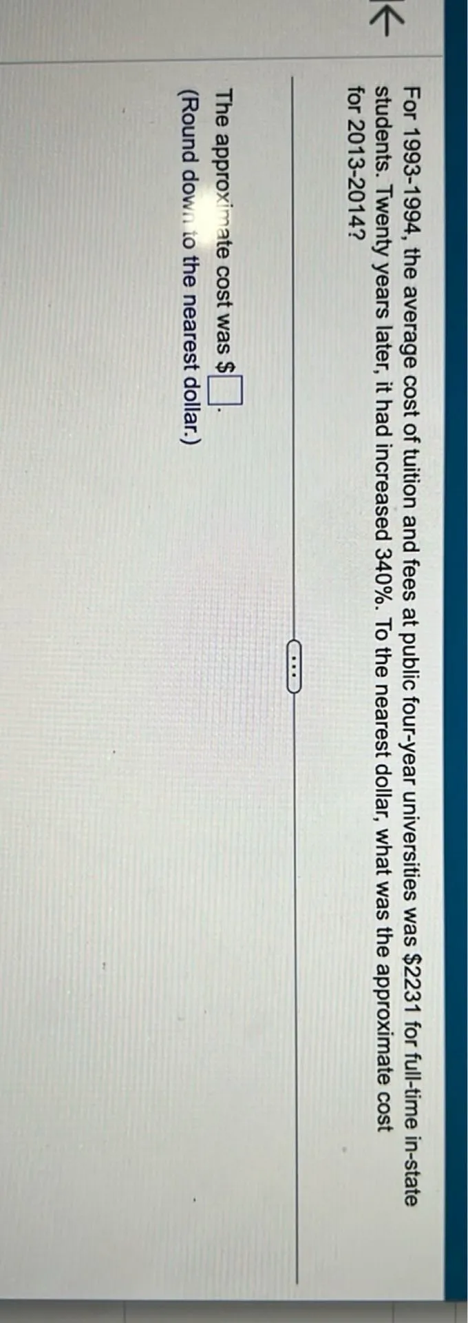 For 1993-1994, the average cost of tuition and fees at public four-year universities was 2231 for full-time in-state students. Twenty years later, it had increased 340%. To the nearest dollar, what was the approximate cost for 2013-2014?

The approximate cost was . 
(Round down to the nearest dollar.)