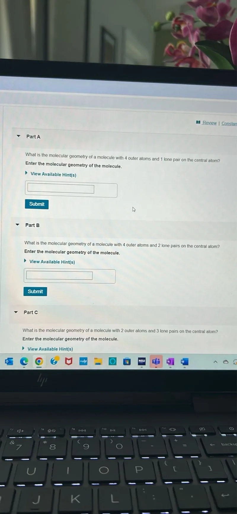 Review I Constan

Part A

What is the molecular geometry of a molecule with 4 outer atoms and 1 lone pair on the central atom? Enter the molecular geometry of the molecule.
View Available Hint(s)
Submit

Part B

What is the molecular geometry of a molecule with 4 outer atoms and 2 lone pairs on the central atom? Enter the molecular geometry of the molecule.

View Available Hint(s)
Submit

Part C

What is the molecular geometry of a molecule with 2 outer atoms and 3 lone pairs on the central atom? Enter the molecular geometry of the molecule.

View Available Hint(s)