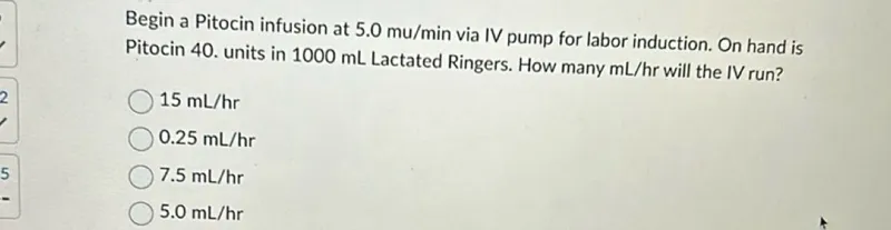 Begin a Pitocin infusion at 5.0 mu / min via IV pump for labor induction. On hand is Pitocin 40 units in 1000 mL Lactated Ringers. How many mL/hr will the IV run?
15 mL / hr
0.25 mL / hr
7.5 mL / hr
5.0 mL / hr