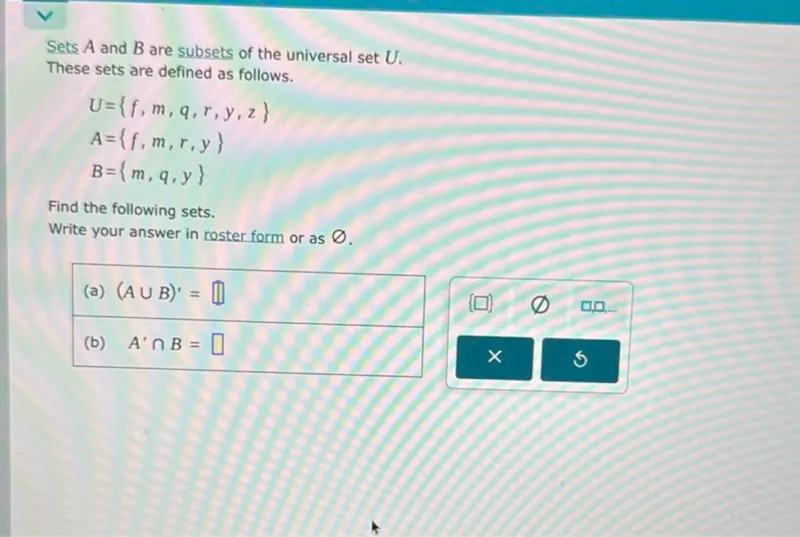 Sets (A) and (B) are subsets of the universal set (U).
These sets are defined as follows.
[ U=f, m, q, r, y, z ]
[ A=f, m, r, y ]
[ B=m, q, y ]

Find the following sets.
Write your answer in roster form or as (varnothing).
(a) ((A cup B)^prime=) (square)
(b) (A^prime cap B=) (square)