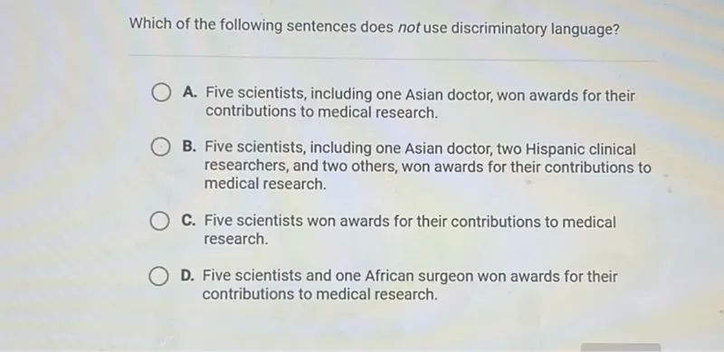 Which of the following sentences does not use discriminatory language?
A. Five scientists, including one Asian doctor, won awards for their contributions to medical research.
B. Five scientists, including one Asian doctor, two Hispanic clinical researchers, and two others, won awards for their contributions to medical research.
C. Five scientists won awards for their contributions to medical research.
D. Five scientists and one African surgeon won awards for their contributions to medical research.