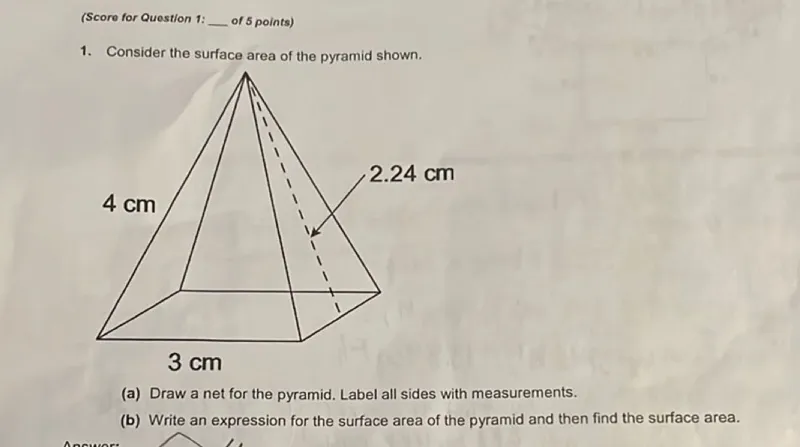 1. Consider the surface area of the pyramid shown.  
(a) Draw a net for the pyramid. Label all sides with measurements.  
(b) Write an expression for the surface area of the pyramid and then find the surface area.