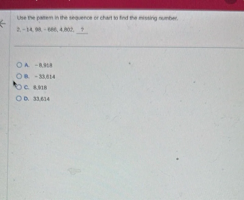 Use the pattern in the sequence or chart to find the missing number. 2, -14, 98, -686, 4802, ? 
A. -8,918 
B. -33,614 
C. 8,918 
D. 33,614