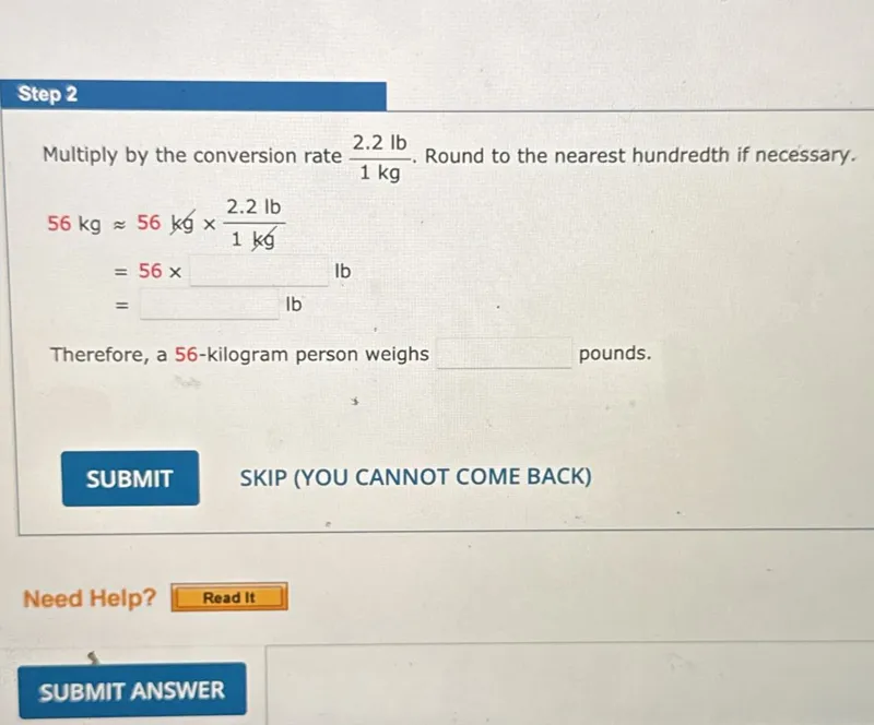 Step 2
Multiply by the conversion rate 2.2 lb/1 kg. Round to the nearest hundredth if necessary.

56 kg ≈ 56 kg × 2.2 lb/1 kg
= 56 × lb
= lb

Therefore, a 56-kilogram person weighs lb pounds.