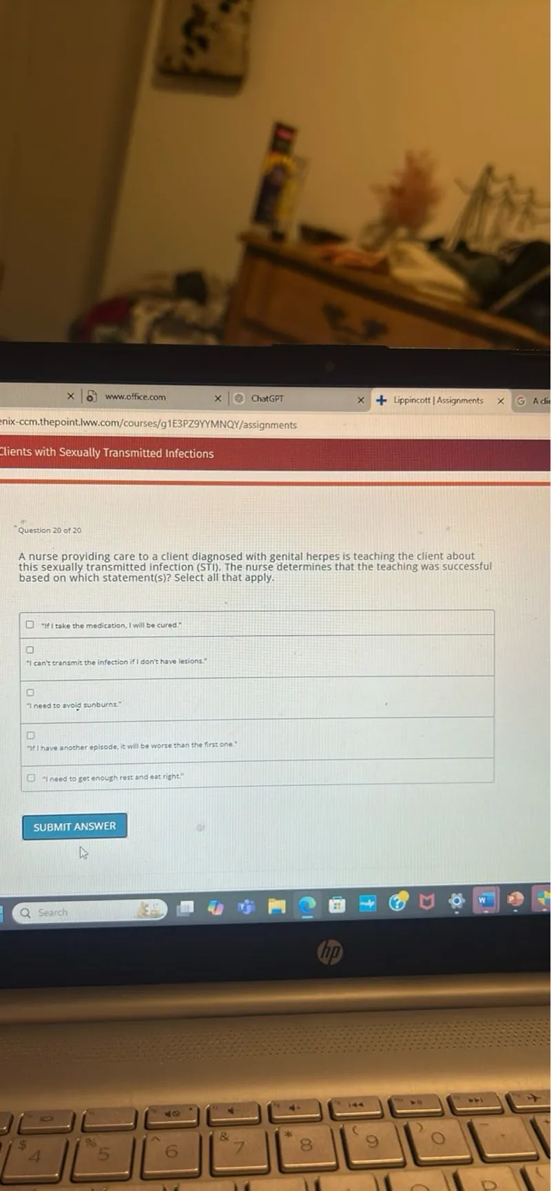 A nurse providing care to a client diagnosed with genital herpes is teaching the client about this sexually transmitted infection (STI). The nurse determines that the teaching was successful based on which statement(s)? Select all that apply.
"If I take the medication, I will be cured."
"I can't transmit the infection if I don't have lesions."
I need to avoid sunburns.
"If I have another episode, it will be worse than the first one."
"I need to get enough rest and eat right"