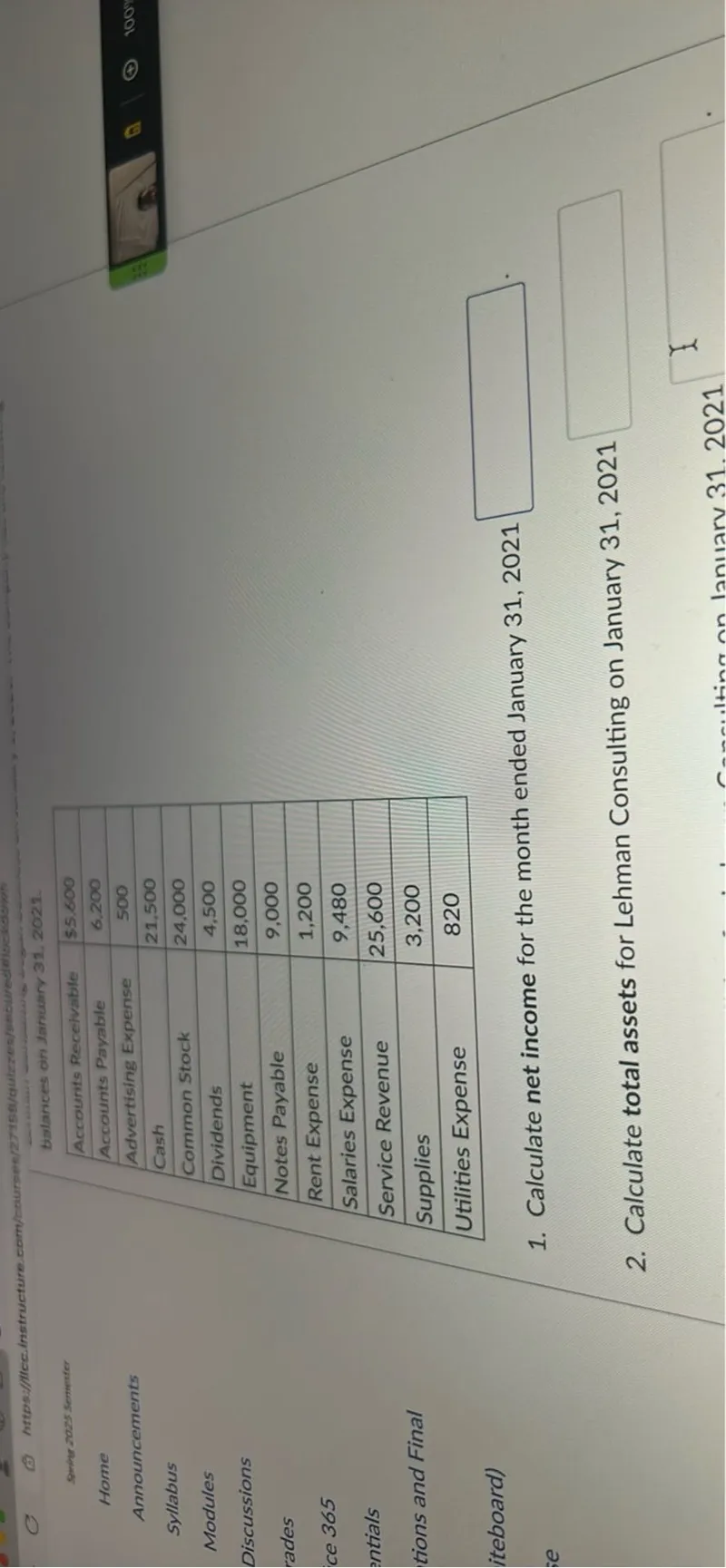 Accounts Receivable: 5,600
Accounts Payable: 6,200
Advertising Expense: 500
Cash: 21,500
Common Stock: 24,000
Dividends: 4,500
Equipment: 18,000
Notes Payable: 9,000
Rent Expense: 1,200
Salaries Expense: 9,480
Service Revenue: 25,600
Supplies: 820
Utilities Expense: 
1. Calculate net income for the month ended January 31, 2021
2. Calculate total assets for Lehman Consulting on January 31, 2021