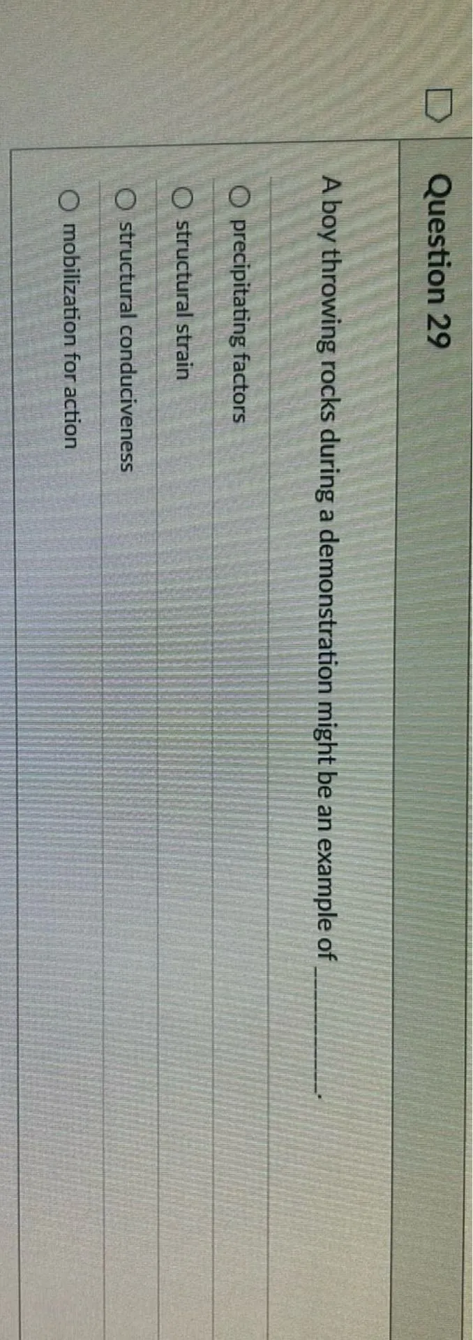 Question 29

A boy throwing rocks during a demonstration might be an example of 
precipitating factors
structural strain
structural conduciveness
mobilization for action