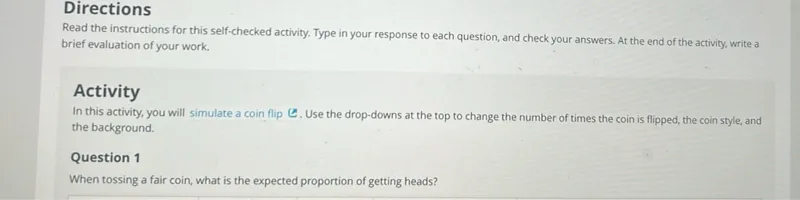 Directions
Read the instructions for this self-checked activity. Type in your response to each question, and check your answers. At the end of the activity, write a brief evaluation of your work.

Activity
In this activity, you will simulate a coin flip © Use the drop-downs at the top to change the number of times the coin is flipped, the coin style, and the background.

Question 1
When tossing a fair coin, what is the expected proportion of getting heads?